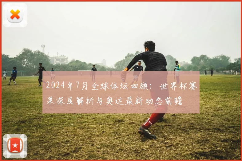 2024年7月全球体坛回顾：世界杯赛果深度解析与奥运最新动态前瞻