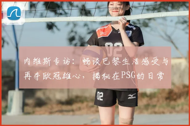 内维斯专访：畅谈巴黎生活感受与再夺欧冠雄心，揭秘在PSG的日常