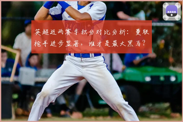 英超近两赛季积分对比分析：曼联枪手进步显著，谁才是最大黑马？