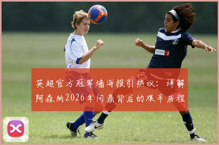 英超官方冠军墙海报引热议：详解阿森纳2026年问鼎背后的艰辛历程与阵容关键