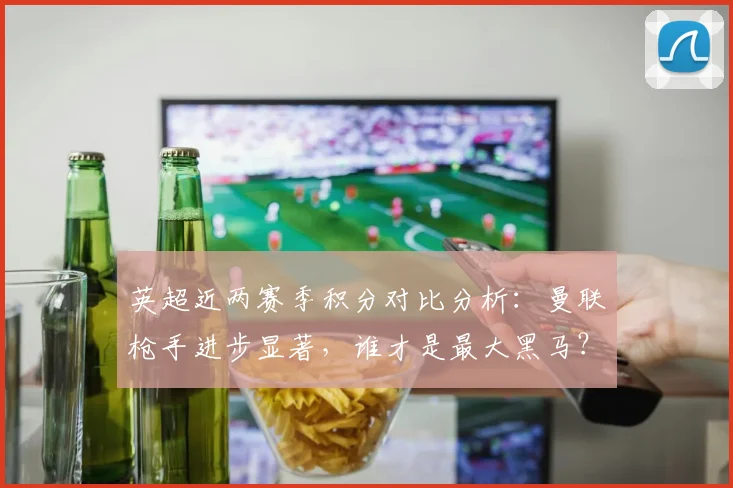 英超近两赛季积分对比分析：曼联枪手进步显著，谁才是最大黑马？