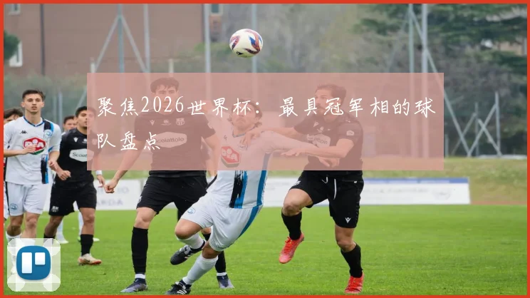 聚焦2026世界杯：最具冠军相的球队盘点