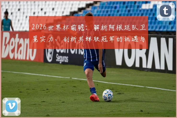 2026世界杯前瞻：解析阿根廷队卫冕实力，剖析其蝉联冠军的机遇与挑战