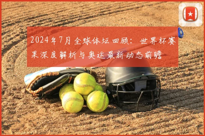 2024年7月全球体坛回顾：世界杯赛果深度解析与奥运最新动态前瞻