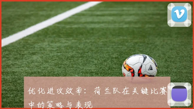 优化进攻效率：荷兰队在关键比赛中的策略与表现