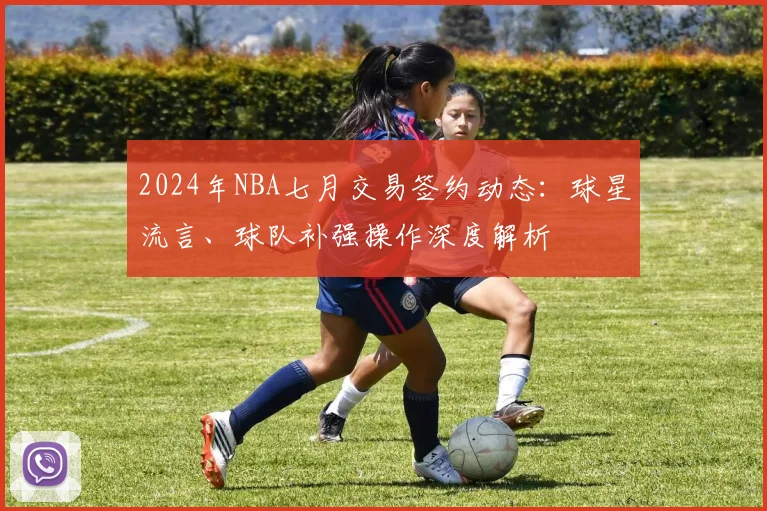 2024年NBA七月交易签约动态：球星流言、球队补强操作深度解析