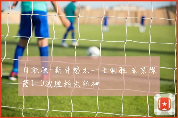 日职联-新井悠太一击制胜 东京绿茵1-0战胜柏太阳神